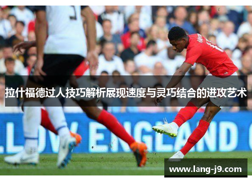 拉什福德过人技巧解析展现速度与灵巧结合的进攻艺术 拉什福德过人技巧解析展现速度与灵巧结合的进攻艺术