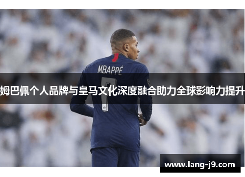 姆巴佩个人品牌与皇马文化深度融合助力全球影响力提升 姆巴佩个人品牌与皇马文化深度融合助力全球影响力提升