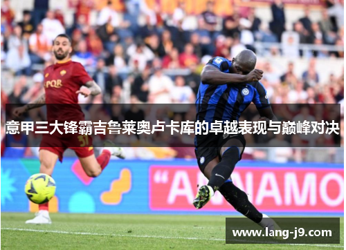 意甲三大锋霸吉鲁莱奥卢卡库的卓越表现与巅峰对决 意甲三大锋霸吉鲁莱奥卢卡库的卓越表现与巅峰对决