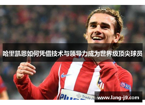 哈里凯恩如何凭借技术与领导力成为世界级顶尖球员