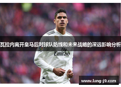 瓦拉内离开皇马后对球队防线和未来战略的深远影响分析