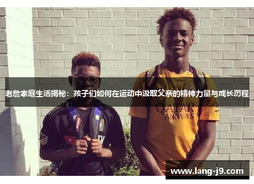 老詹家庭生活揭秘：孩子们如何在运动中汲取父亲的精神力量与成长历程